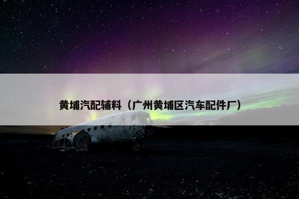 黄埔汽配辅料（广州黄埔区汽车配件厂）