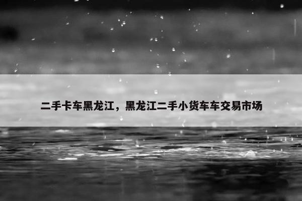 二手卡车黑龙江，黑龙江二手小货车车交易市场