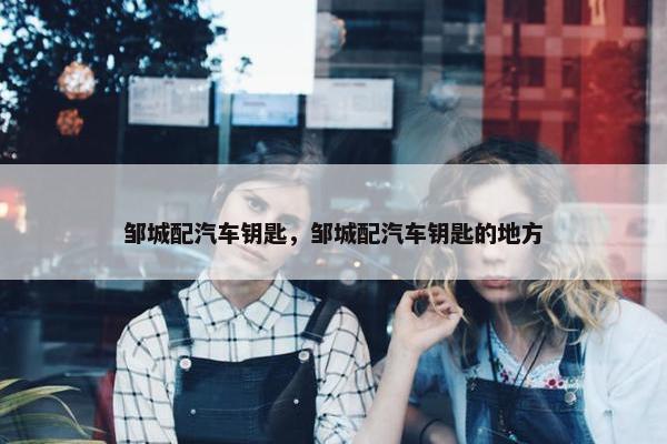 邹城配汽车钥匙，邹城配汽车钥匙的地方