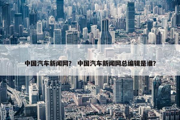 中国汽车新闻网？ 中国汽车新闻网总编辑是谁？
