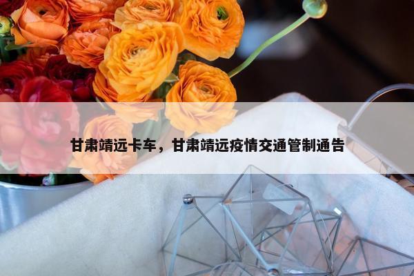 甘肃靖远卡车，甘肃靖远疫情交通管制通告