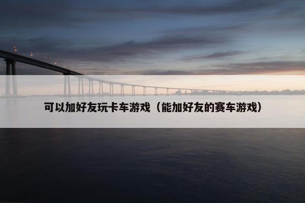 可以加好友玩卡车游戏（能加好友的赛车游戏）
