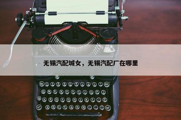 无锡汽配城女，无锡汽配厂在哪里