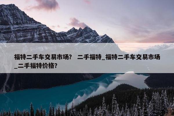 福特二手车交易市场？ 二手福特_福特二手车交易市场_二手福特价格？