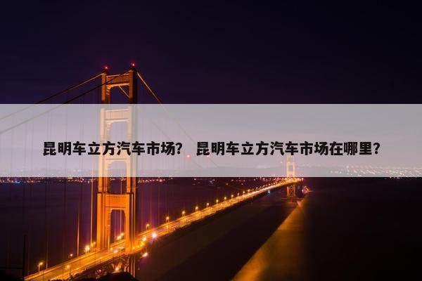 昆明车立方汽车市场？ 昆明车立方汽车市场在哪里？
