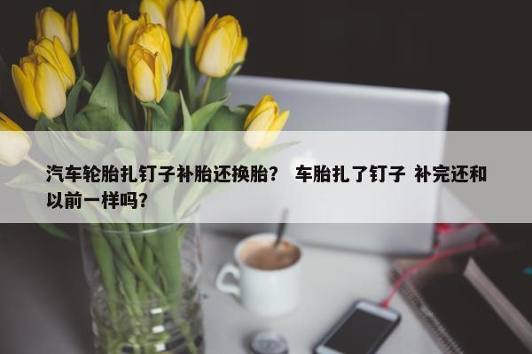 汽车轮胎扎钉子补胎还换胎？ 车胎扎了钉子 补完还和以前一样吗？
