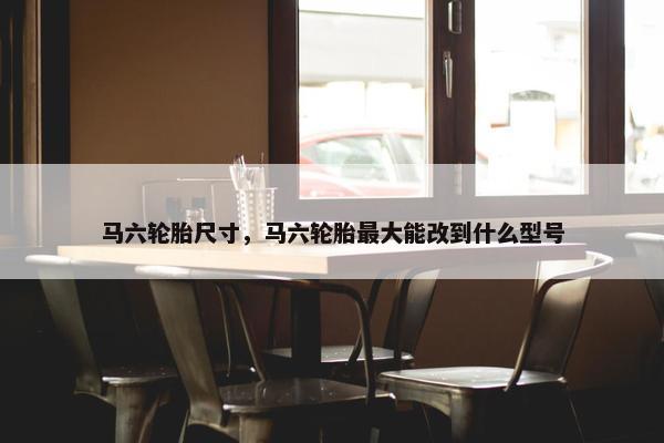 马六轮胎尺寸，马六轮胎最大能改到什么型号