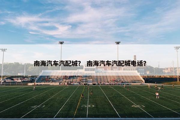 南海汽车汽配城？ 南海汽车汽配城电话？