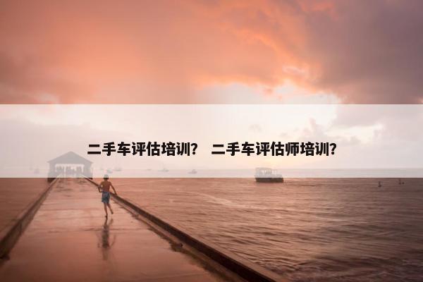 二手车评估培训？ 二手车评估师培训？