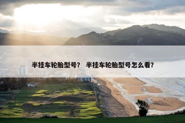 半挂车轮胎型号？ 半挂车轮胎型号怎么看？