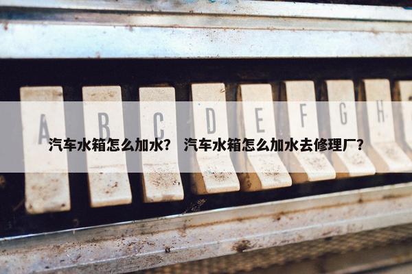 汽车水箱怎么加水？ 汽车水箱怎么加水去修理厂？