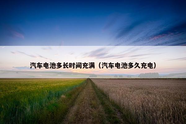 汽车电池多长时间充满（汽车电池多久充电）