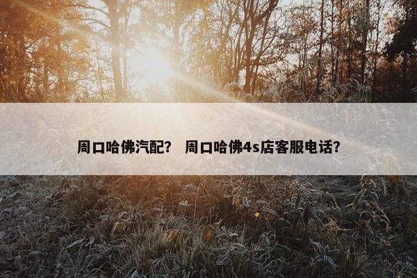 周口哈佛汽配？ 周口哈佛4s店客服电话？