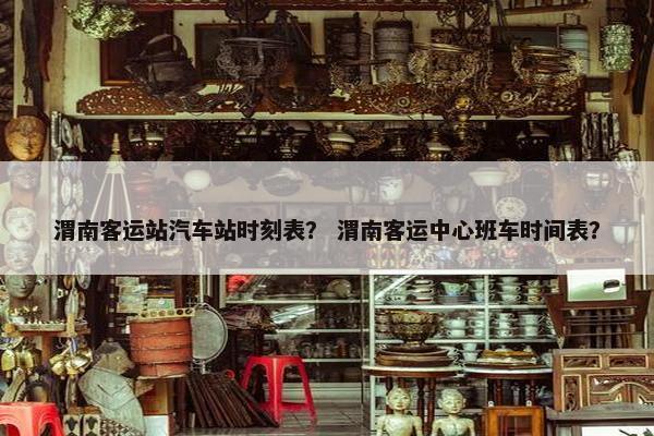 渭南客运站汽车站时刻表？ 渭南客运中心班车时间表？