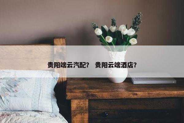 贵阳端云汽配？ 贵阳云端酒店？