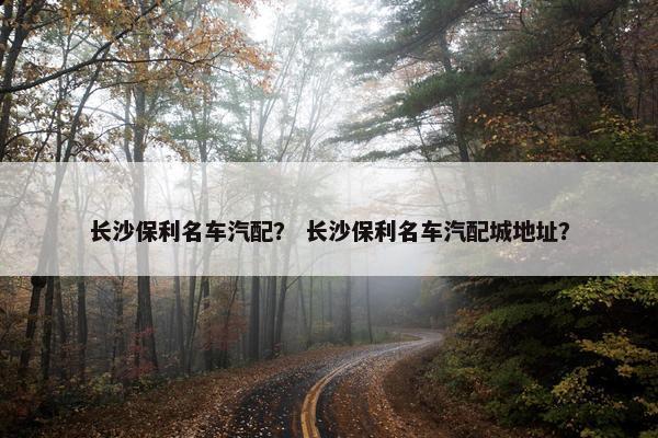 长沙保利名车汽配？ 长沙保利名车汽配城地址？