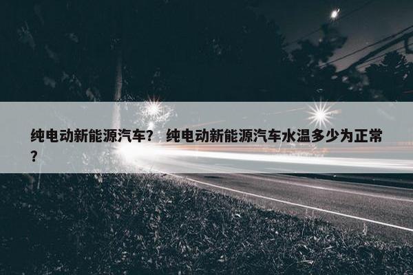 纯电动新能源汽车？ 纯电动新能源汽车水温多少为正常？