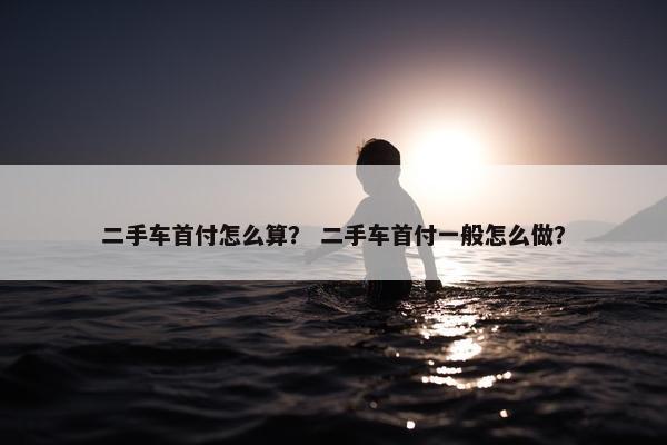 二手车首付怎么算？ 二手车首付一般怎么做？