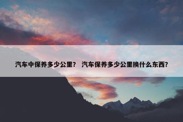 汽车中保养多少公里？ 汽车保养多少公里换什么东西？