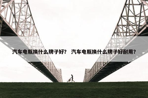 汽车电瓶换什么牌子好？ 汽车电瓶换什么牌子好耐用？