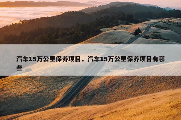 汽车15万公里保养项目，汽车15万公里保养项目有哪些