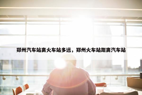 郑州汽车站离火车站多远，郑州火车站距离汽车站