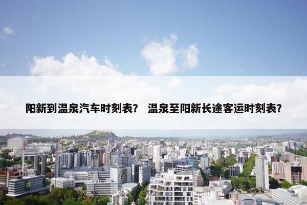 阳新到温泉汽车时刻表？ 温泉至阳新长途客运时刻表？