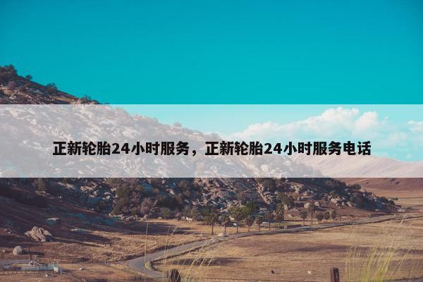 正新轮胎24小时服务，正新轮胎24小时服务电话