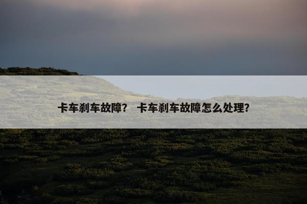 卡车刹车故障？ 卡车刹车故障怎么处理？
