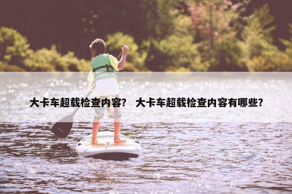 大卡车超载检查内容？ 大卡车超载检查内容有哪些？