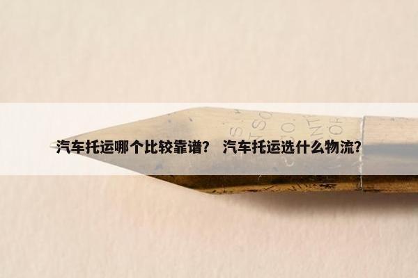 汽车托运哪个比较靠谱？ 汽车托运选什么物流？