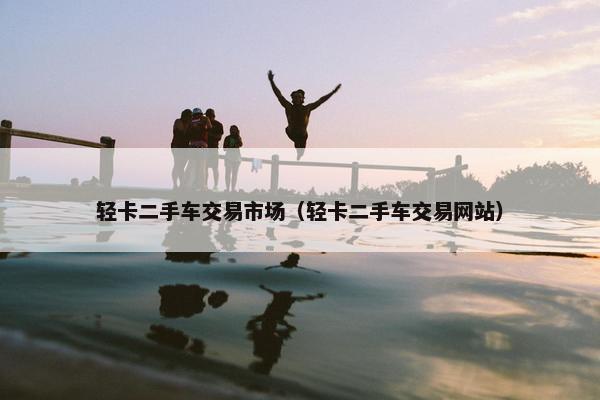 轻卡二手车交易市场（轻卡二手车交易网站）