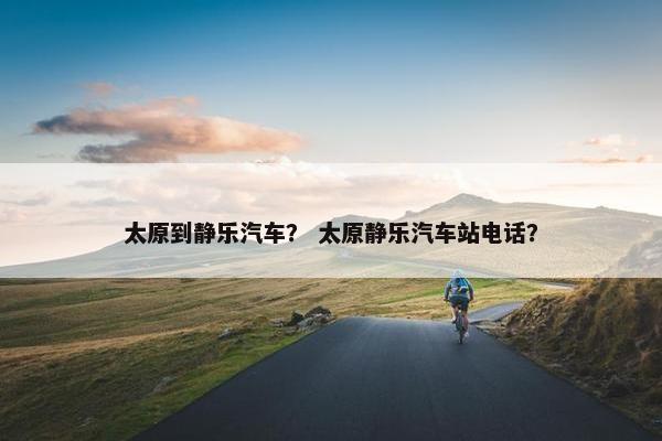 太原到静乐汽车？ 太原静乐汽车站电话？