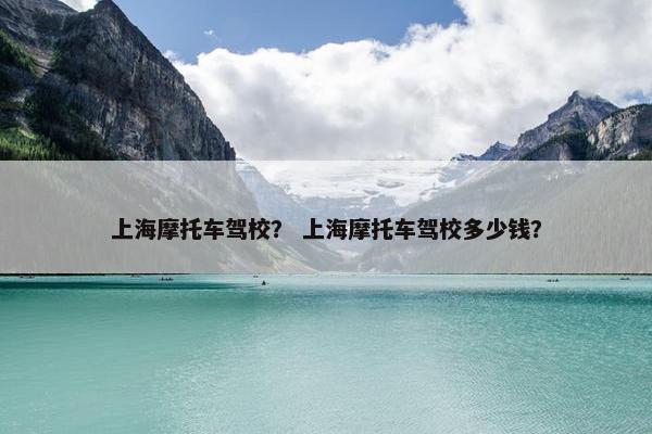 上海摩托车驾校？ 上海摩托车驾校多少钱？