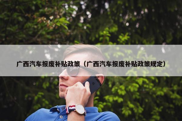 广西汽车报废补贴政策（广西汽车报废补贴政策规定）