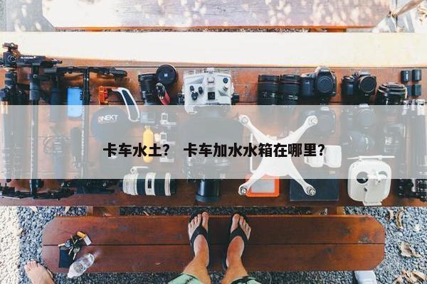 卡车水土？ 卡车加水水箱在哪里？