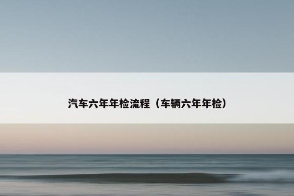 汽车六年年检流程（车辆六年年检）