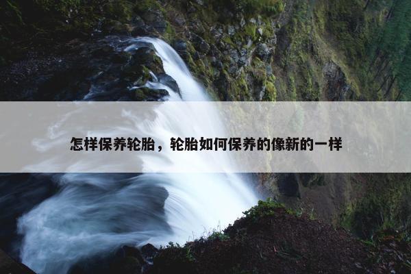 怎样保养轮胎，轮胎如何保养的像新的一样