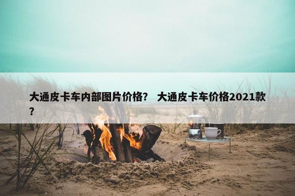 大通皮卡车内部图片价格？ 大通皮卡车价格2021款？