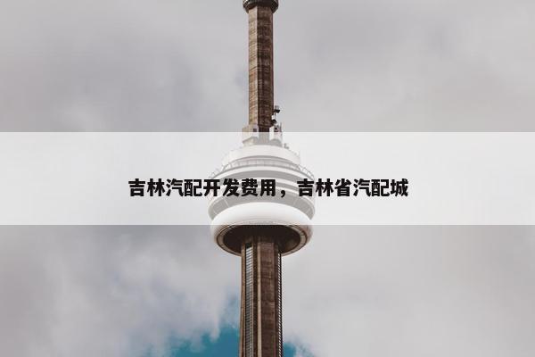 吉林汽配开发费用，吉林省汽配城