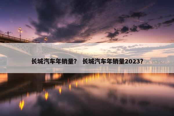 长城汽车年销量？ 长城汽车年销量2023？