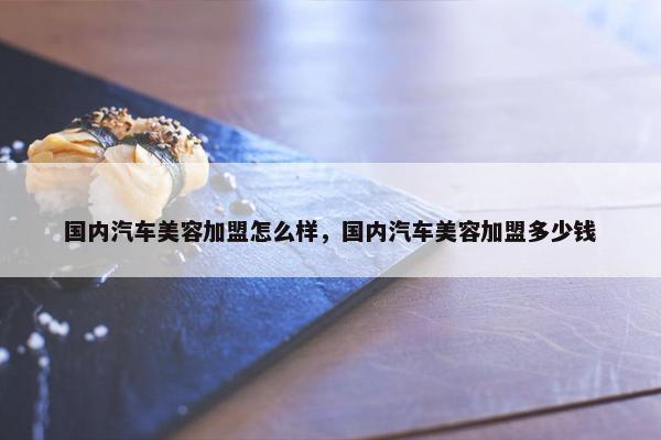 国内汽车美容加盟怎么样，国内汽车美容加盟多少钱