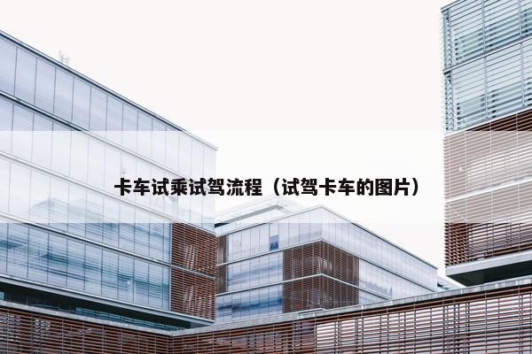 卡车试乘试驾流程（试驾卡车的图片）