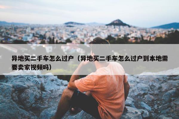 异地买二手车怎么过户（异地买二手车怎么过户到本地需要卖家视频吗）