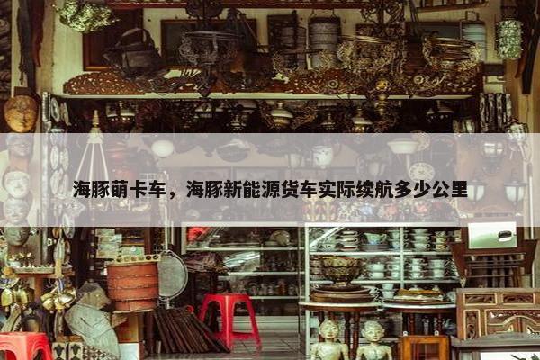 海豚萌卡车，海豚新能源货车实际续航多少公里