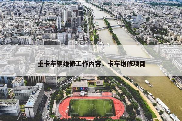 重卡车辆维修工作内容，卡车维修项目