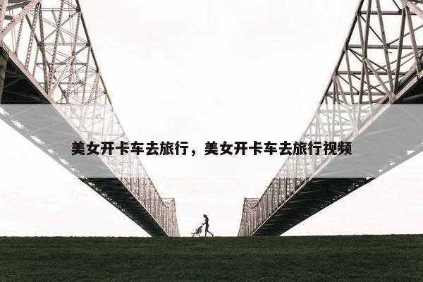美女开卡车去旅行，美女开卡车去旅行视频