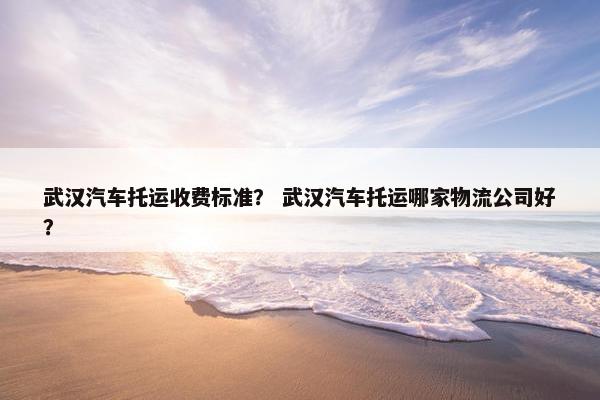 武汉汽车托运收费标准？ 武汉汽车托运哪家物流公司好？