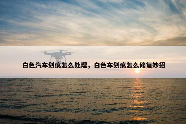 白色汽车划痕怎么处理，白色车划痕怎么修复妙招
