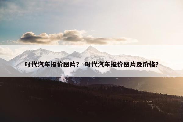 时代汽车报价图片？ 时代汽车报价图片及价格？